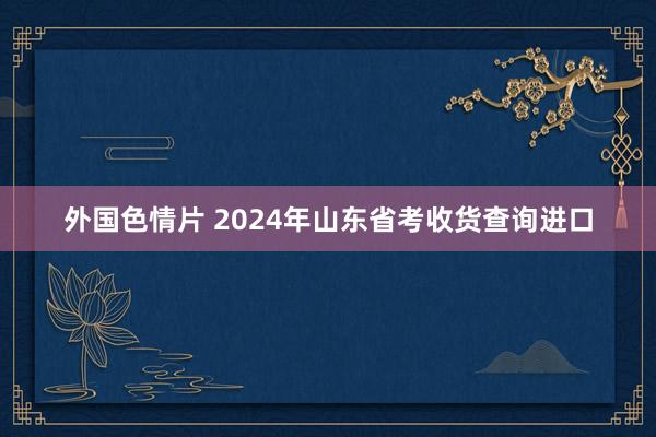 外国色情片 2024年山东省考收货查询进口