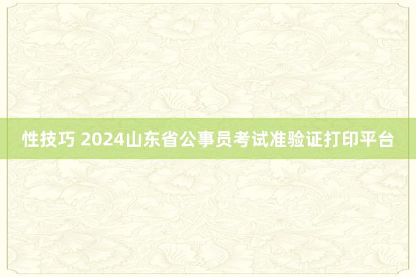 性技巧 2024山东省公事员考试准验证打印平台