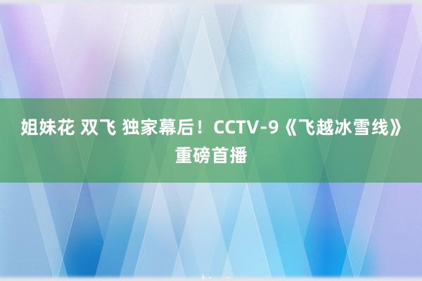 姐妹花 双飞 独家幕后！CCTV-9《飞越冰雪线》重磅首播