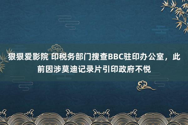 狠狠爱影院 印税务部门搜查BBC驻印办公室，此前因涉莫迪记录片引印政府不悦